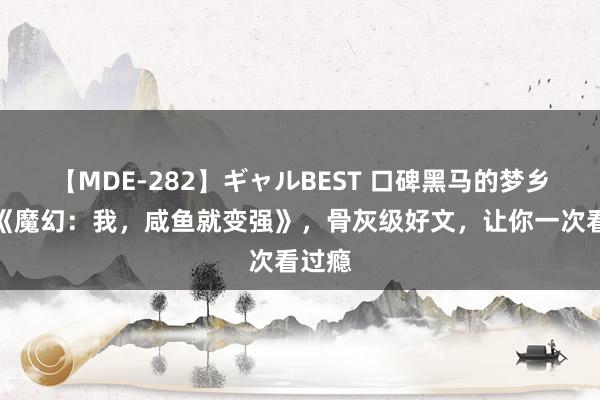 【MDE-282】ギャルBEST 口碑黑马的梦乡之作《魔幻：我，咸鱼就变强》，骨灰级好文，让你一次看过瘾