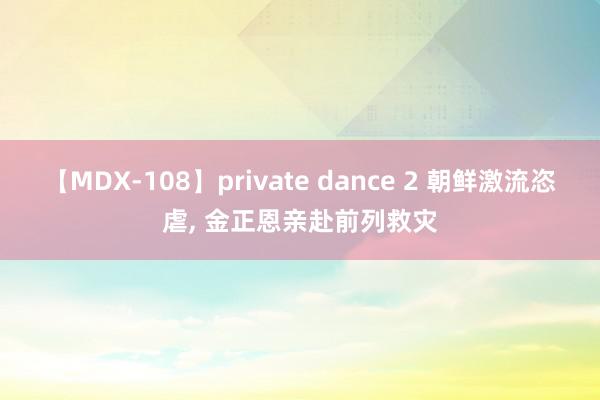 【MDX-108】private dance 2 朝鲜激流恣虐, 金正恩亲赴前列救灾