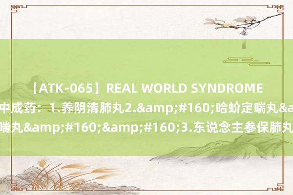 【ATK-065】REAL WORLD SYNDROME 养肺就是养命，送你4个中成药：1.养阴清肺丸2.&#160;哈蚧定喘丸&#160;&#160;3.东说念主参保肺丸4.润肺止咳丸