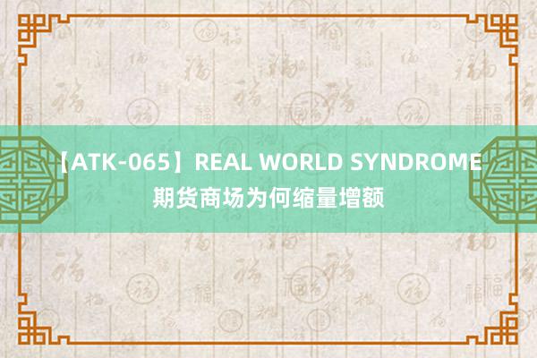 【ATK-065】REAL WORLD SYNDROME 期货商场为何缩量增额