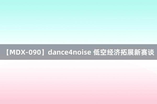 【MDX-090】dance4noise 低空经济拓展新赛谈