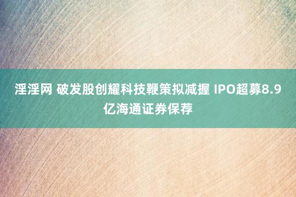 淫淫网 破发股创耀科技鞭策拟减握 IPO超募8.9亿海通证券保荐