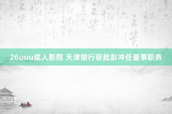 26uuu成人影院 天津银行获批彭冲任董事职务