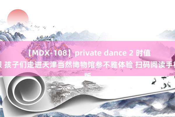 【MDX-108】private dance 2 时值暑假 孩子们走进天津当然博物馆参不雅体验 扫码阅读手机版