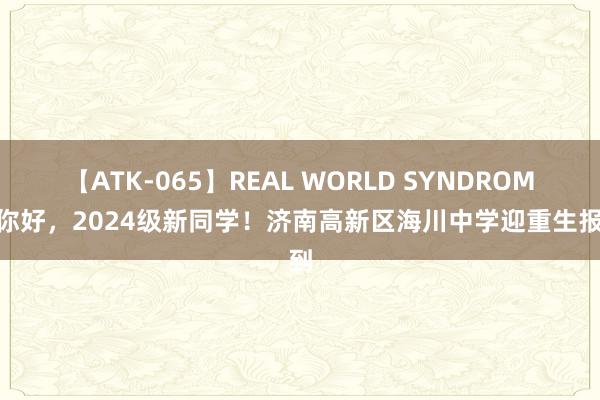 【ATK-065】REAL WORLD SYNDROME 你好，2024级新同学！济南高新区海川中学迎重生报到