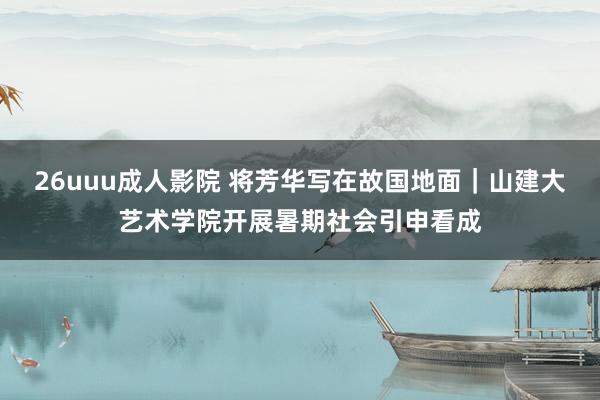 26uuu成人影院 将芳华写在故国地面｜山建大艺术学院开展暑期社会引申看成