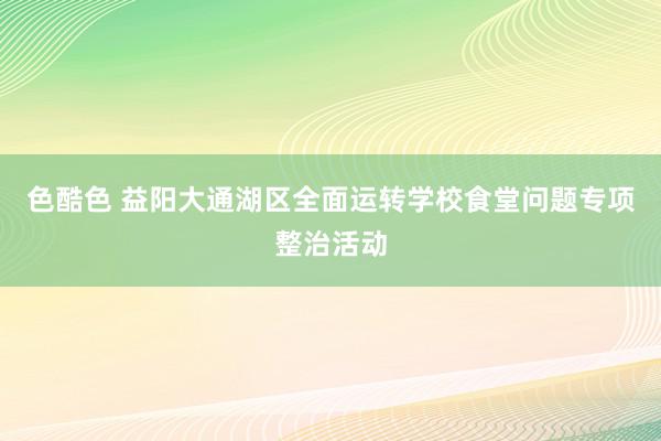 色酷色 益阳大通湖区全面运转学校食堂问题专项整治活动