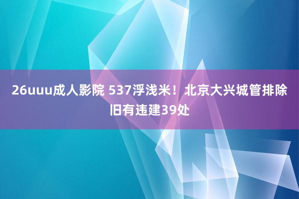 26uuu成人影院 537浮浅米！北京大兴城管排除旧有违建39处