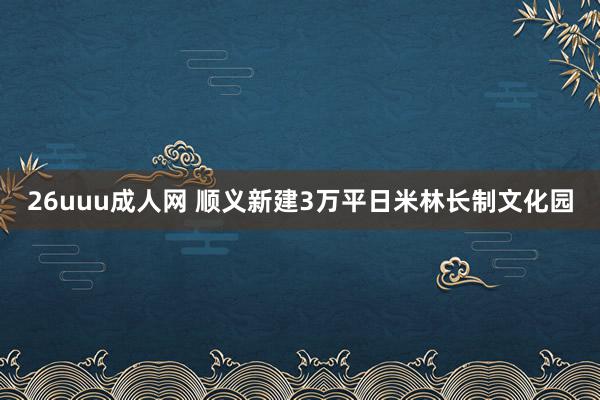 26uuu成人网 顺义新建3万平日米林长制文化园