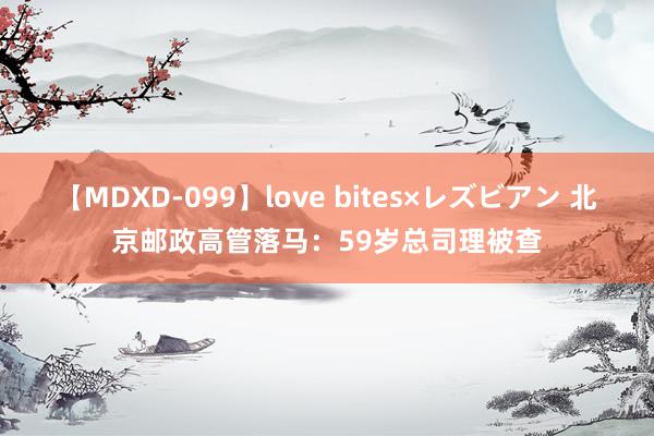 【MDXD-099】love bites×レズビアン 北京邮政高管落马：59岁总司理被查