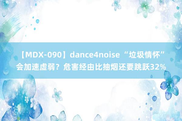 【MDX-090】dance4noise “垃圾情怀”会加速虚弱？危害经由比抽烟还要跳跃32%