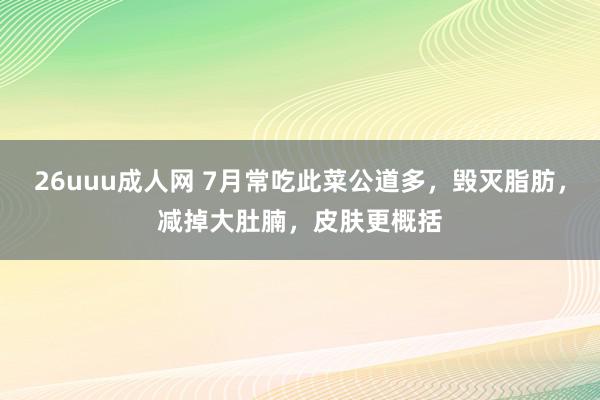 26uuu成人网 7月常吃此菜公道多，毁灭脂肪，减掉大肚腩，皮肤更概括