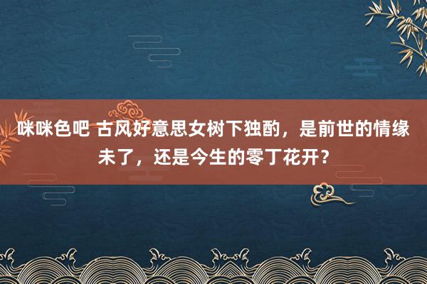 咪咪色吧 古风好意思女树下独酌，是前世的情缘未了，还是今生的零丁花开？