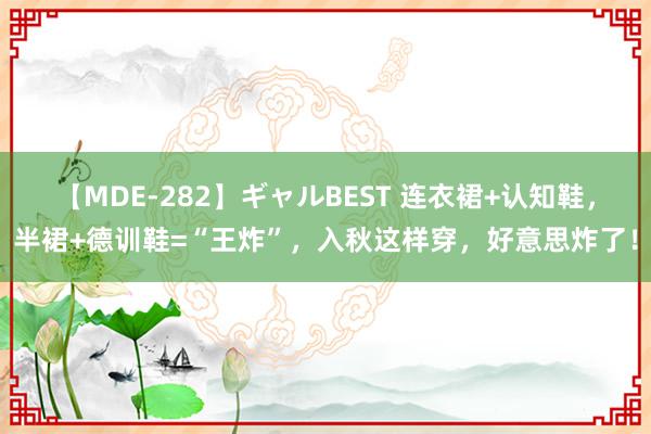 【MDE-282】ギャルBEST 连衣裙+认知鞋，半裙+德训鞋=“王炸”，入秋这样穿，好意思炸了！