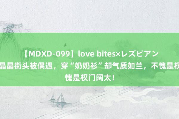 【MDXD-099】love bites×レズビアン 43岁郭晶晶街头被偶遇，穿“奶奶衫”却气质如兰，不愧是权门阔太！