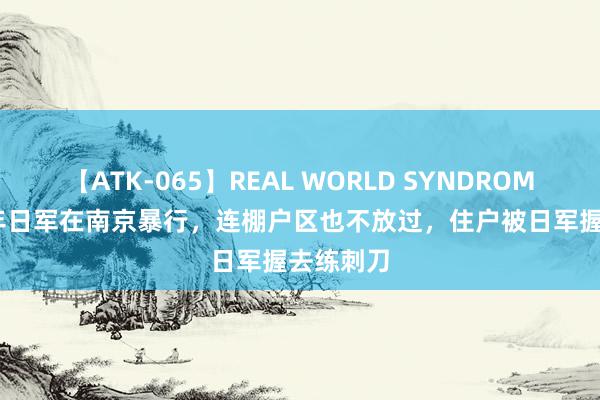 【ATK-065】REAL WORLD SYNDROME 1937年日军在南京暴行，连棚户区也不放过，住户被日军握去练刺刀