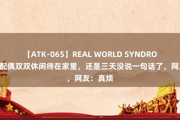 【ATK-065】REAL WORLD SYNDROME 中年配偶双双休闲待在家里，还是三天没说一句话了，网友：真烦