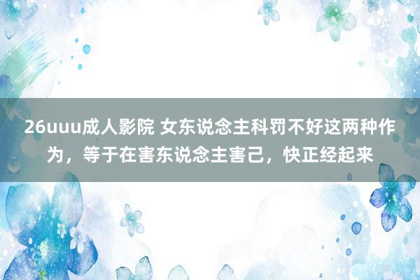 26uuu成人影院 女东说念主科罚不好这两种作为，等于在害东说念主害己，快正经起来