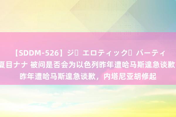 【SDDM-526】ジ・エロティック・パーティー ～悦楽の扉～ 夏目ナナ 被问是否会为以色列昨年遭哈马斯遑急谈歉，内塔尼亚胡修起