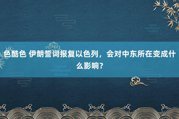 色酷色 伊朗誓词报复以色列，会对中东所在变成什么影响？