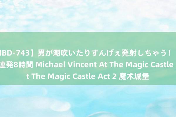 【MIBD-743】男が潮吹いたりすんげぇ発射しちゃう！ 女神の痴女テク 69連発8時間 Michael Vincent At The Magic Castle Act 2 魔术城堡