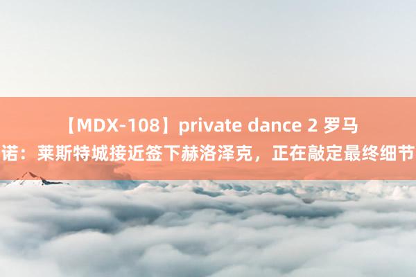 【MDX-108】private dance 2 罗马诺：莱斯特城接近签下赫洛泽克，正在敲定最终细节