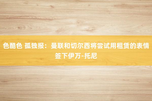 色酷色 孤独报：曼联和切尔西将尝试用租赁的表情签下伊万-托尼