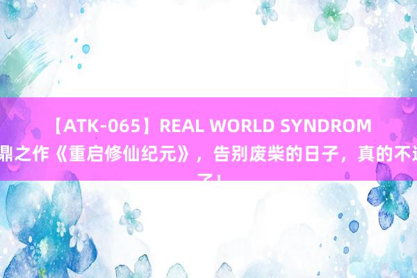 【ATK-065】REAL WORLD SYNDROME 扛鼎之作《重启修仙纪元》，告别废柴的日子，真的不远了！