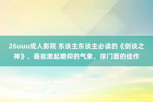 26uuu成人影院 东谈主东谈主必读的《剑谈之神》，最能激起瞻仰的气象，撑门面的佳作