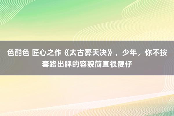 色酷色 匠心之作《太古葬天决》，少年，你不按套路出牌的容貌简直很靓仔