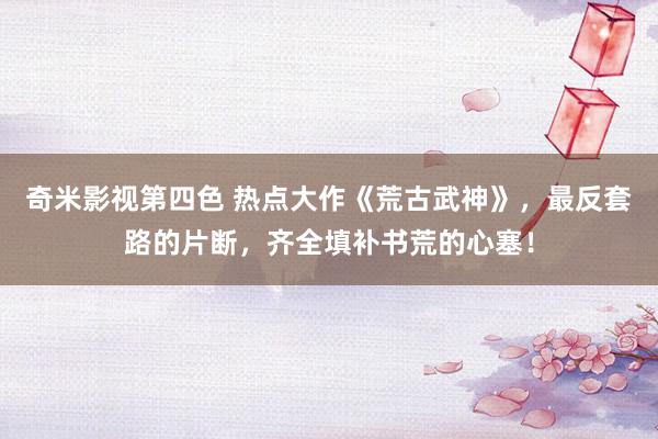 奇米影视第四色 热点大作《荒古武神》，最反套路的片断，齐全填补书荒的心塞！