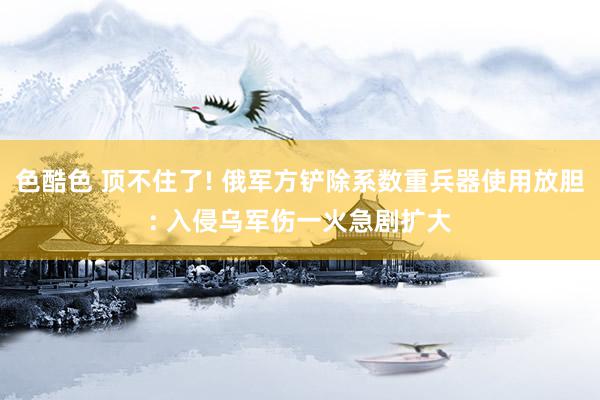 色酷色 顶不住了! 俄军方铲除系数重兵器使用放胆: 入侵乌军伤一火急剧扩大