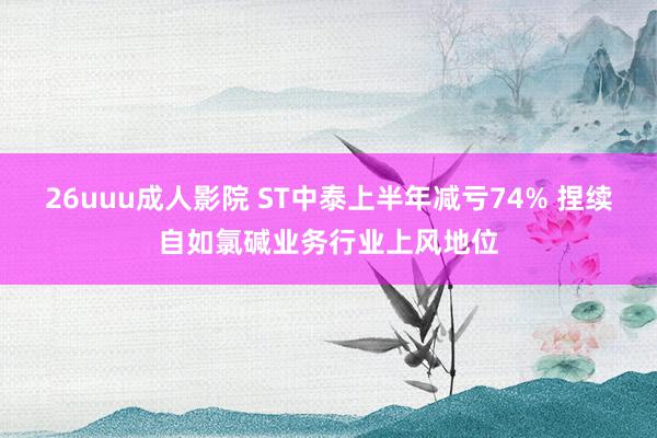 26uuu成人影院 ST中泰上半年减亏74% 捏续自如氯碱业务行业上风地位