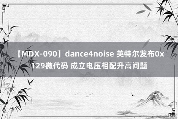 【MDX-090】dance4noise 英特尔发布0x129微代码 成立电压相配升高问题