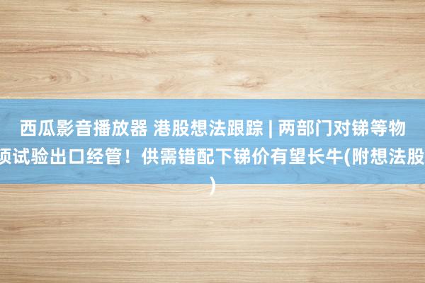 西瓜影音播放器 港股想法跟踪 | 两部门对锑等物项试验出口经管！供需错配下锑价有望长牛(附想法股)