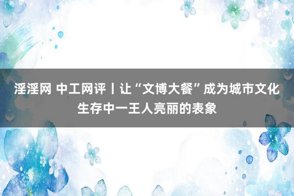 淫淫网 中工网评丨让“文博大餐”成为城市文化生存中一王人亮丽的表象