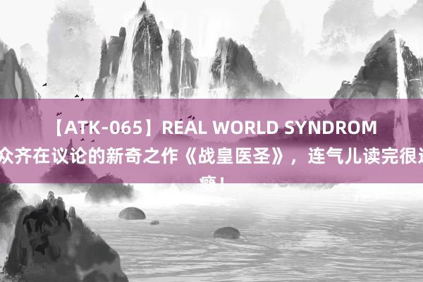 【ATK-065】REAL WORLD SYNDROME 大众齐在议论的新奇之作《战皇医圣》，连气儿读完很过瘾！