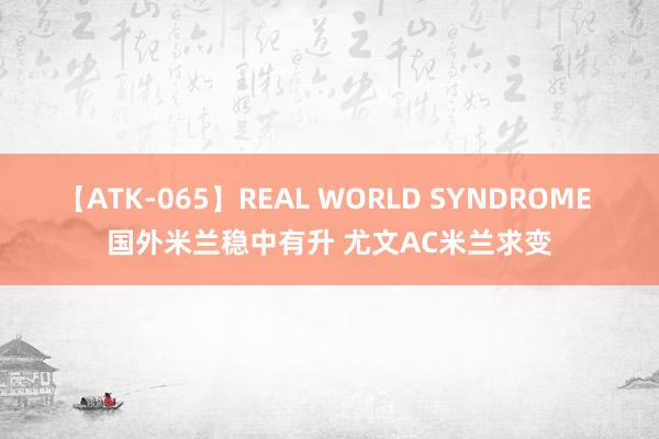 【ATK-065】REAL WORLD SYNDROME 国外米兰稳中有升 尤文AC米兰求变