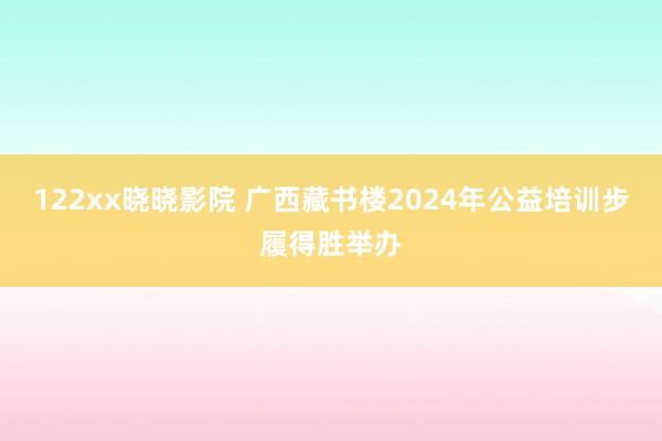 122xx晓晓影院 广西藏书楼2024年公益培训步履得胜举办