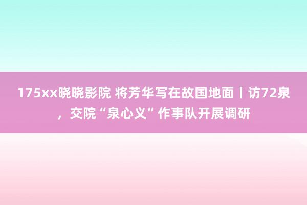 175xx晓晓影院 将芳华写在故国地面丨访72泉，交院“泉心义”作事队开展调研