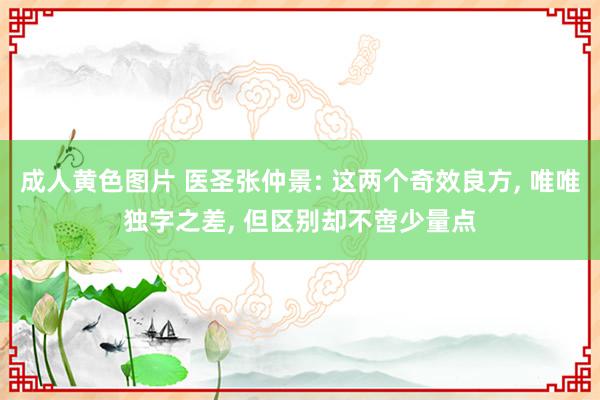 成人黄色图片 医圣张仲景: 这两个奇效良方, 唯唯独字之差, 但区别却不啻少量点