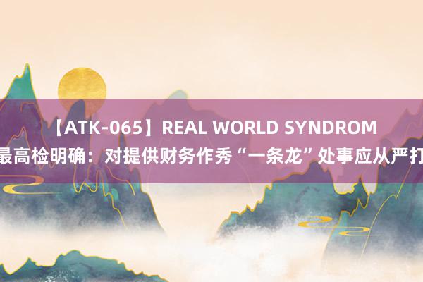 【ATK-065】REAL WORLD SYNDROME 最高检明确：对提供财务作秀“一条龙”处事应从严打击