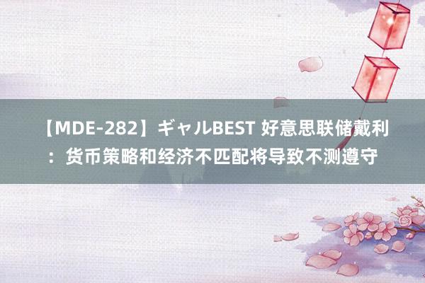 【MDE-282】ギャルBEST 好意思联储戴利：货币策略和经济不匹配将导致不测遵守