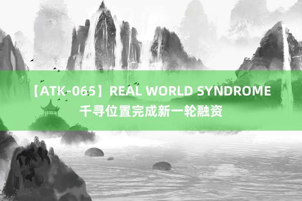 【ATK-065】REAL WORLD SYNDROME 千寻位置完成新一轮融资