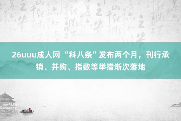 26uuu成人网 “科八条”发布两个月，刊行承销、并购、指数等举措渐次落地