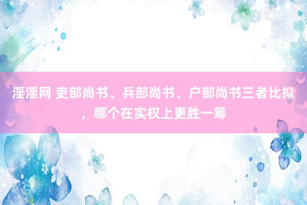 淫淫网 吏部尚书、兵部尚书、户部尚书三者比拟，哪个在实权上更胜一筹