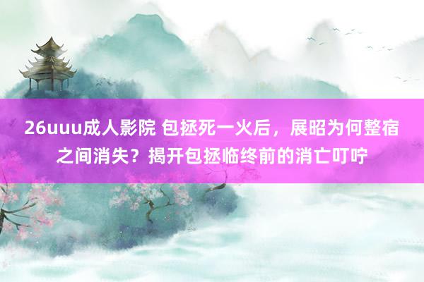 26uuu成人影院 包拯死一火后，展昭为何整宿之间消失？揭开包拯临终前的消亡叮咛