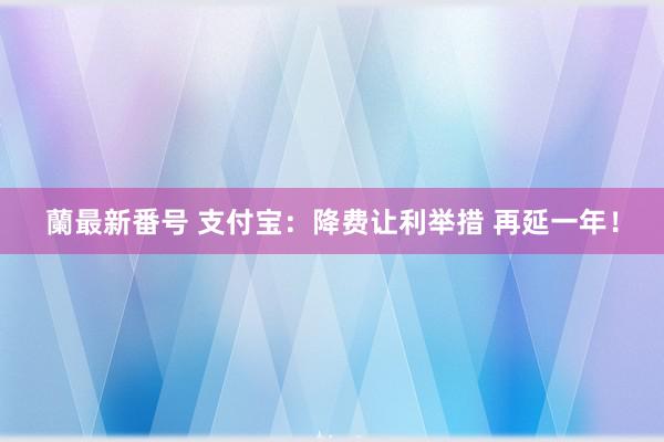 蘭最新番号 支付宝：降费让利举措 再延一年！