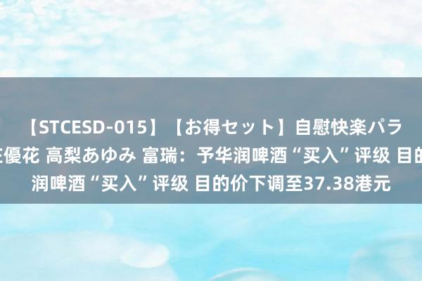 【STCESD-015】【お得セット】自慰快楽パラノイド 大場ゆい 本庄優花 高梨あゆみ 富瑞：予华润啤酒“买入”评级 目的价下调至37.38港元