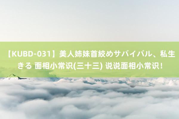 【KUBD-031】美人姉妹首絞めサバイバル、私生きる 面相小常识(三十三) 说说面相小常识！